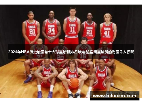 2024年NBA历史最富有十大球星最新排名曝光 这些明星球员的财富令人惊叹